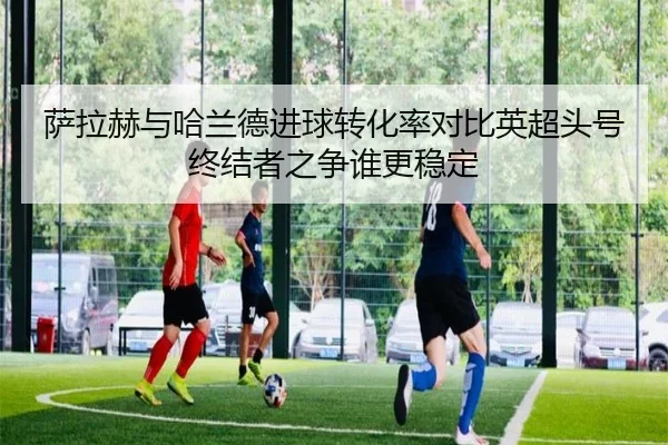 萨拉赫与哈兰德进球转化率对比英超头号终结者之争谁更稳定