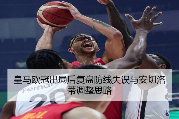皇马欧冠出局后复盘防线失误与安切洛蒂调整思路